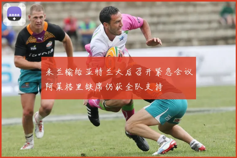 米兰输给亚特兰大后召开紧急会议阿莱格里缺席仍获全队支持
