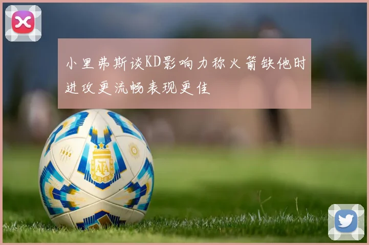 小里弗斯谈KD影响力称火箭缺他时进攻更流畅表现更佳