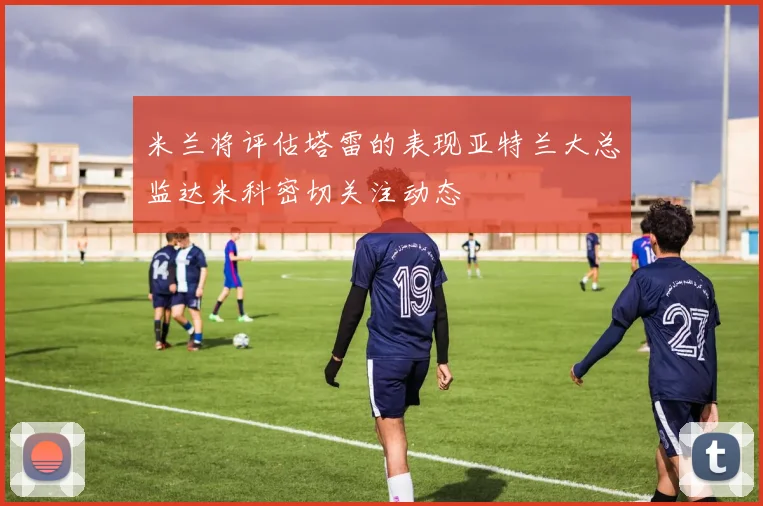 米兰将评估塔雷的表现亚特兰大总监达米科密切关注动态