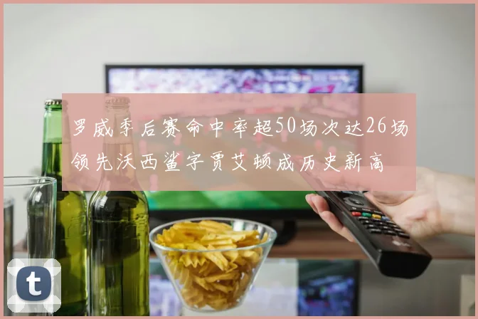 罗威季后赛命中率超50场次达26场领先沃西鲨字贾艾顿成历史新高