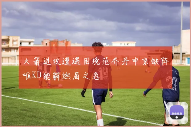 火箭进攻遭遇困境范乔丹申京缺阵唯KD能解燃眉之急