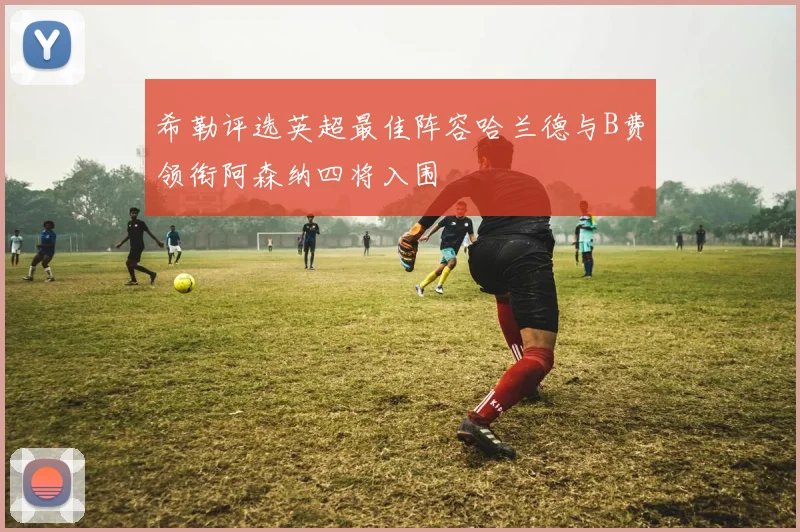 希勒评选英超最佳阵容哈兰德与B费领衔阿森纳四将入围
