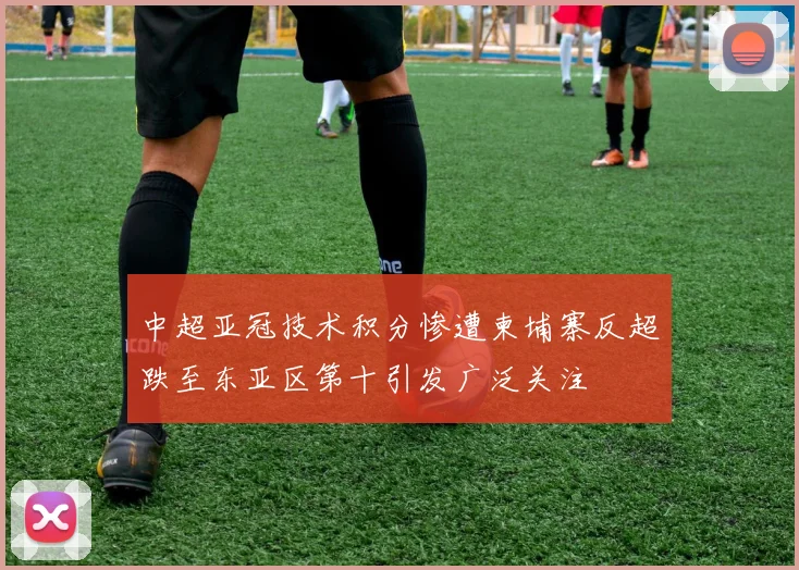 中超亚冠技术积分惨遭柬埔寨反超跌至东亚区第十引发广泛关注