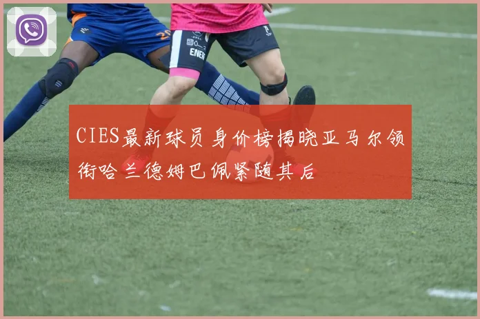 CIES最新球员身价榜揭晓亚马尔领衔哈兰德姆巴佩紧随其后