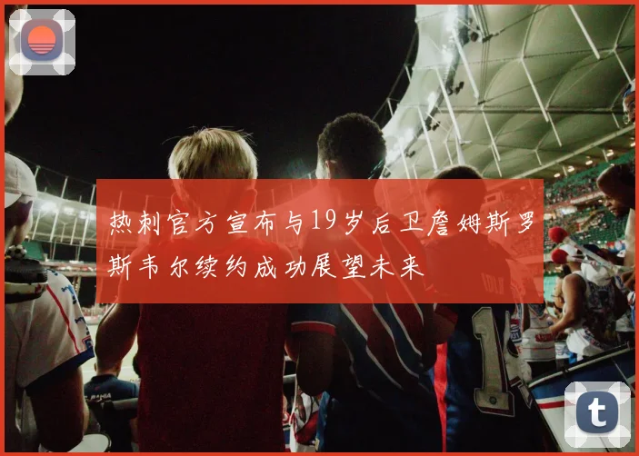 热刺官方宣布与19岁后卫詹姆斯罗斯韦尔续约成功展望未来