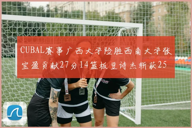 CUBAL赛事广西大学险胜西南大学张宝盈贡献27分14篮板豆诗杰斩获25分
