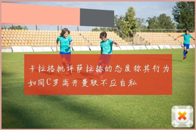 卡拉格批评萨拉赫的态度称其行为如同C罗离开曼联不应自私