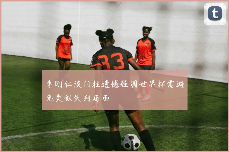 李刚仁谈门柱遗憾强调世界杯需避免类似失利局面