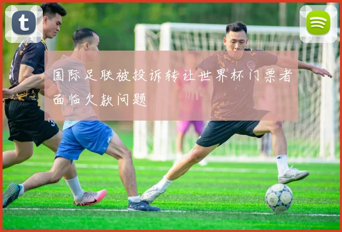 国际足联被投诉转让世界杯门票者面临欠款问题