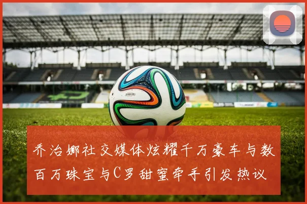 乔治娜社交媒体炫耀千万豪车与数百万珠宝与C罗甜蜜牵手引发热议