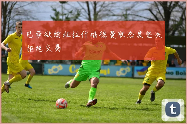 巴萨欲续租拉什福德曼联态度坚决拒绝交易