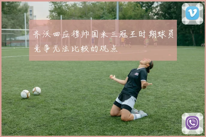 齐沃回应穆帅国米三冠王时期球员竞争无法比较的观点