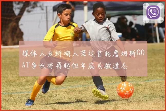 媒体人分析湖人若过首轮詹姆斯GOAT争议将再起但年底或被遗忘