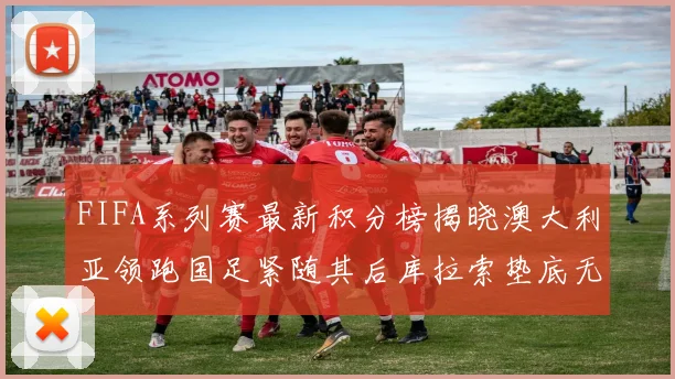 FIFA系列赛最新积分榜揭晓澳大利亚领跑国足紧随其后库拉索垫底无分