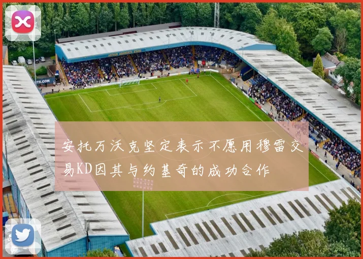 安托万沃克坚定表示不愿用穆雷交易KD因其与约基奇的成功合作