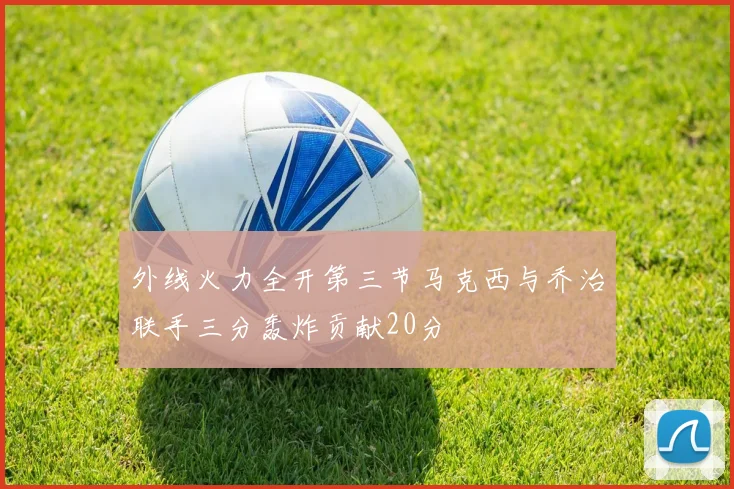 外线火力全开第三节马克西与乔治联手三分轰炸贡献20分
