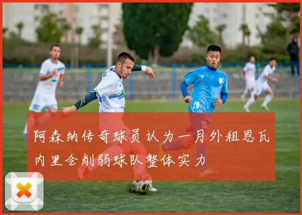 阿森纳传奇球员认为一月外租恩瓦内里会削弱球队整体实力