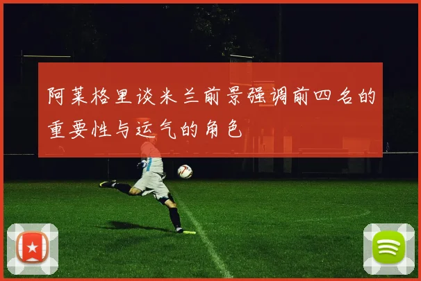 阿莱格里谈米兰前景强调前四名的重要性与运气的角色