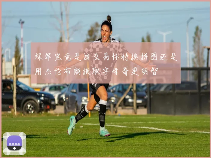 绿军究竟是该交易怀特换拼图还是用杰伦布朗换取字母哥更明智