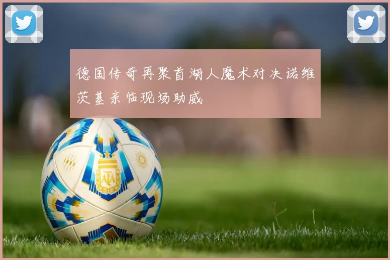 德国传奇再聚首湖人魔术对决诺维茨基亲临现场助威