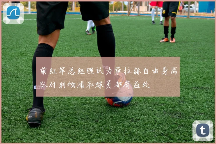 前红军总经理认为萨拉赫自由身离队对利物浦和球员都有益处