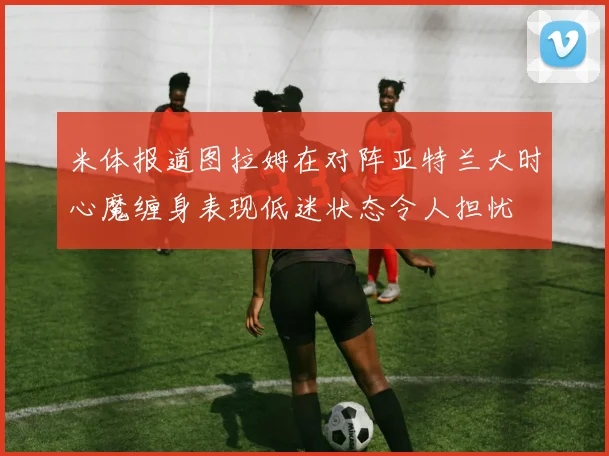米体报道图拉姆在对阵亚特兰大时心魔缠身表现低迷状态令人担忧