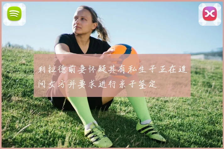 利拉德前妻怀疑其有私生子正在追问女方并要求进行亲子鉴定